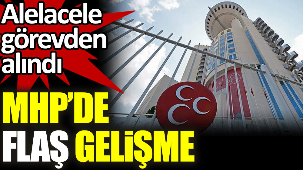 MHP’de flaş gelişme. Alelacele görevden alındı