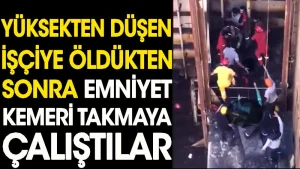 Yüksekten düşen işçiye öldükten sonra emniyet kemeri takmaya çalıştılar