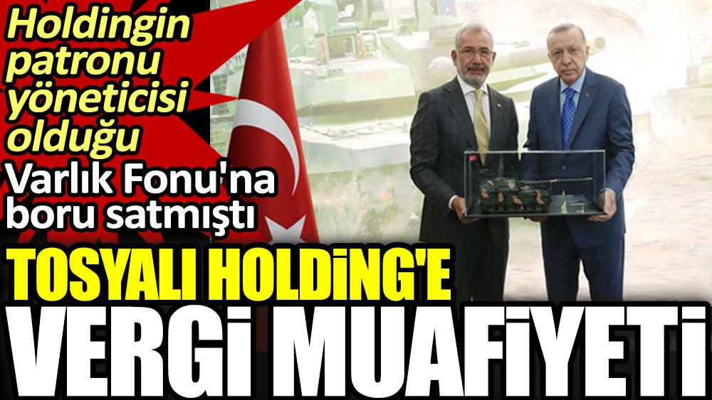 Tosyalı Holding’e vergi muafiyeti. Holdingin patronu yöneticisi olduğu Varlık Fonu’na boru satmıştı